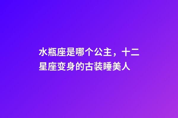 水瓶座是哪个公主，十二星座变身的古装睡美人-第1张-观点-玄机派