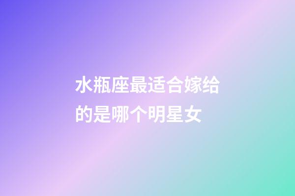 水瓶座最适合嫁给的是哪个明星女