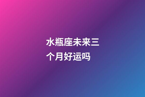水瓶座未来三个月好运吗-第1张-星座运势-玄机派