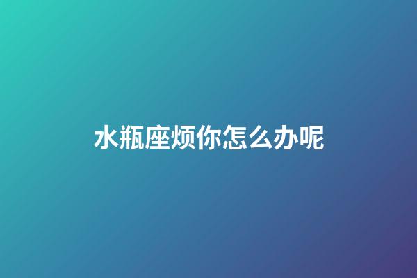 水瓶座烦你怎么办呢-第1张-星座运势-玄机派