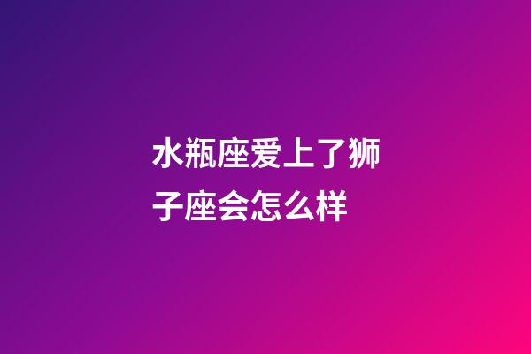 水瓶座爱上了狮子座会怎么样-第1张-星座运势-玄机派
