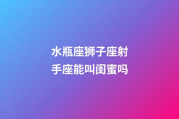 水瓶座狮子座射手座能叫闺蜜吗-第1张-星座运势-玄机派