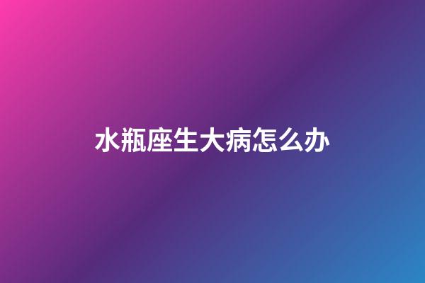 水瓶座生大病怎么办-第1张-星座运势-玄机派