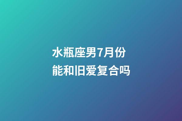水瓶座男7月份能和旧爱复合吗-第1张-星座运势-玄机派