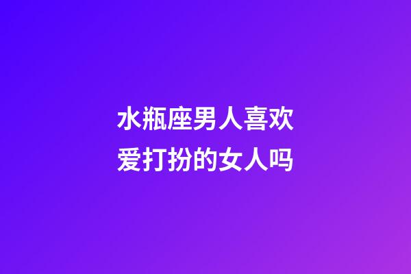 水瓶座男人喜欢爱打扮的女人吗-第1张-星座运势-玄机派