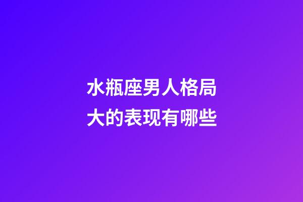 水瓶座男人格局大的表现有哪些-第1张-星座运势-玄机派