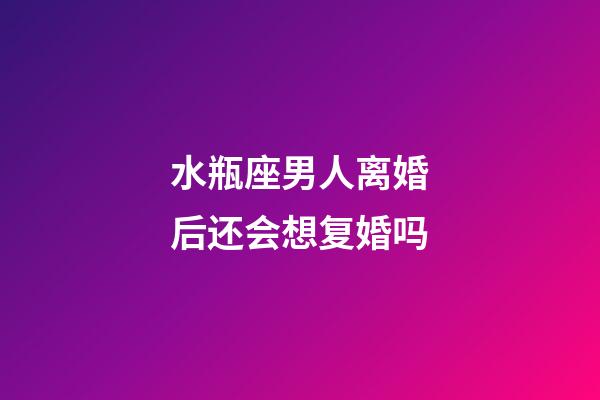 水瓶座男人离婚后还会想复婚吗-第1张-星座运势-玄机派