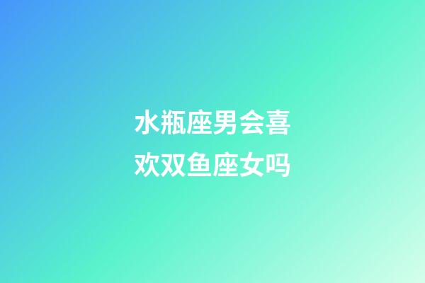 水瓶座男会喜欢双鱼座女吗-第1张-星座运势-玄机派