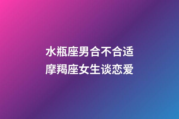 水瓶座男合不合适摩羯座女生谈恋爱-第1张-星座运势-玄机派