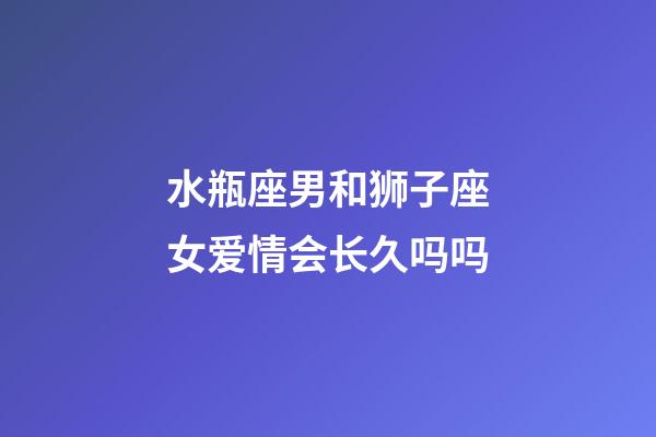 水瓶座男和狮子座女爱情会长久吗吗-第1张-星座运势-玄机派