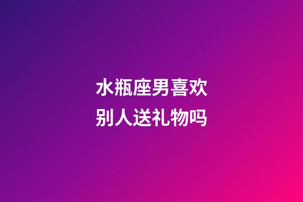 水瓶座男喜欢别人送礼物吗-第1张-星座运势-玄机派