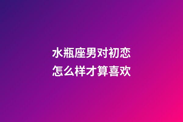 水瓶座男对初恋怎么样才算喜欢-第1张-星座运势-玄机派