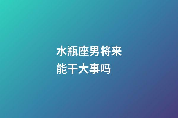 水瓶座男将来能干大事吗-第1张-星座运势-玄机派