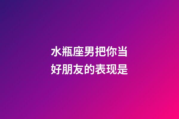 水瓶座男把你当好朋友的表现是-第1张-星座运势-玄机派