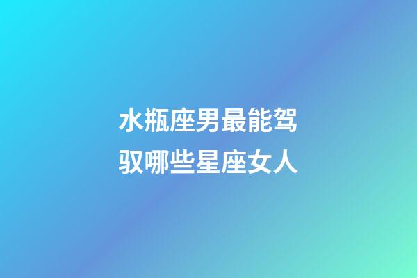 水瓶座男最能驾驭哪些星座女人-第1张-星座运势-玄机派