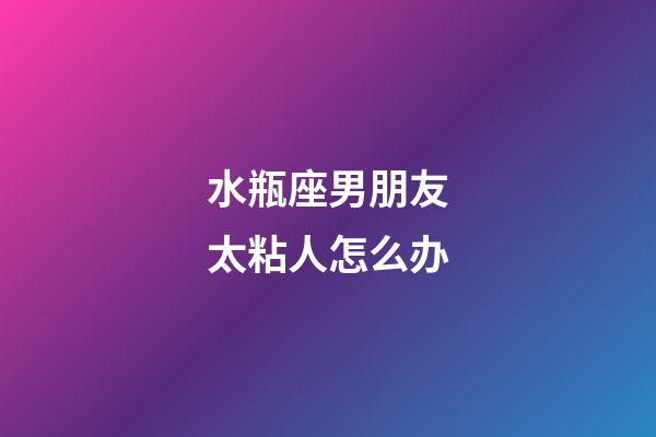 水瓶座男朋友太粘人怎么办-第1张-星座运势-玄机派