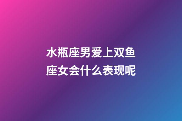 水瓶座男爱上双鱼座女会什么表现呢-第1张-星座运势-玄机派