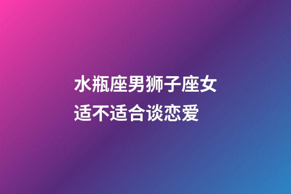 水瓶座男狮子座女适不适合谈恋爱-第1张-星座运势-玄机派