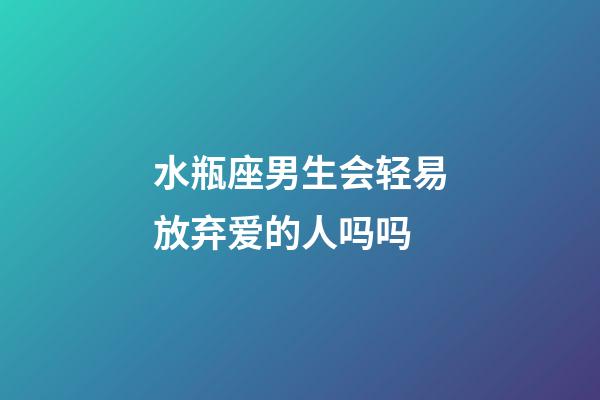 水瓶座男生会轻易放弃爱的人吗吗-第1张-星座运势-玄机派