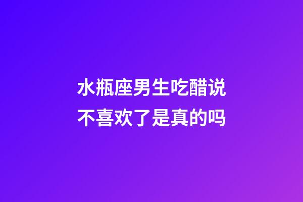 水瓶座男生吃醋说不喜欢了是真的吗-第1张-星座运势-玄机派