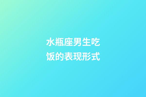水瓶座男生吃饭的表现形式-第1张-星座运势-玄机派