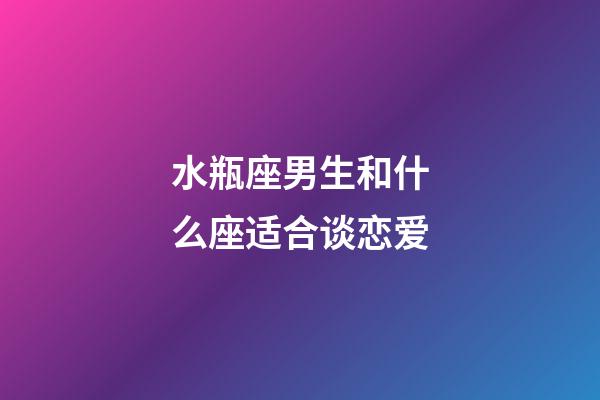 水瓶座男生和什么座适合谈恋爱-第1张-星座运势-玄机派