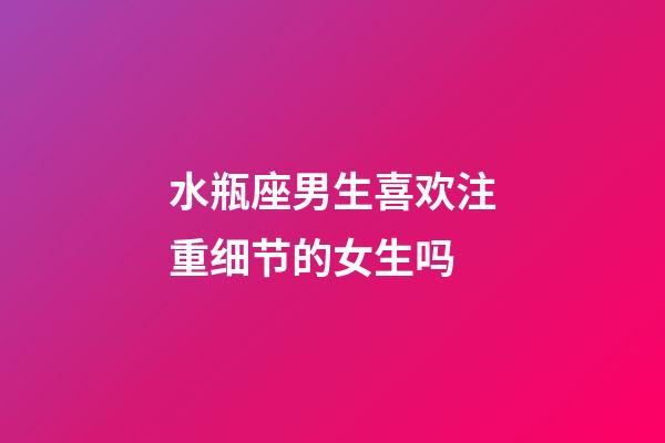 水瓶座男生喜欢注重细节的女生吗-第1张-星座运势-玄机派