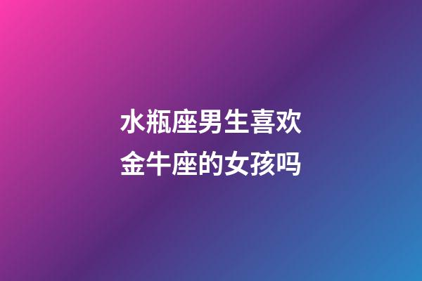 水瓶座男生喜欢金牛座的女孩吗-第1张-星座运势-玄机派