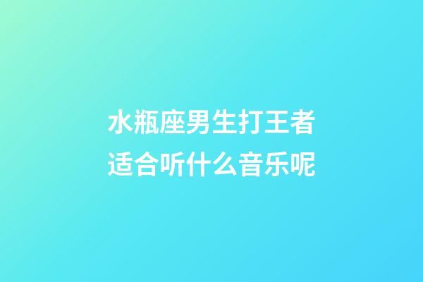 水瓶座男生打王者适合听什么音乐呢-第1张-星座运势-玄机派