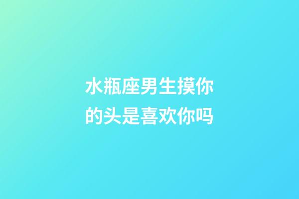 水瓶座男生摸你的头是喜欢你吗-第1张-星座运势-玄机派