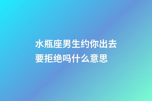 水瓶座男生约你出去要拒绝吗什么意思-第1张-星座运势-玄机派