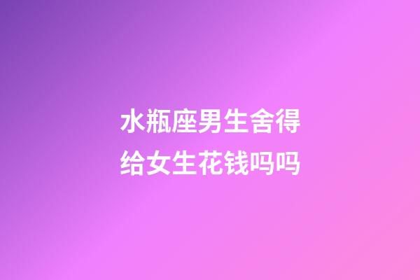 水瓶座男生舍得给女生花钱吗吗-第1张-星座运势-玄机派
