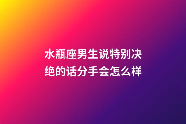 水瓶座男生说特别决绝的话分手会怎么样-第1张-星座运势-玄机派
