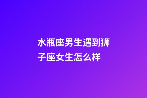 水瓶座男生遇到狮子座女生怎么样-第1张-星座运势-玄机派