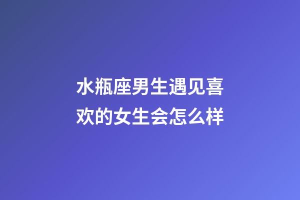 水瓶座男生遇见喜欢的女生会怎么样-第1张-星座运势-玄机派