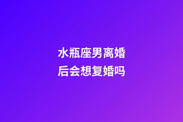 水瓶座男离婚后会想复婚吗-第1张-星座运势-玄机派