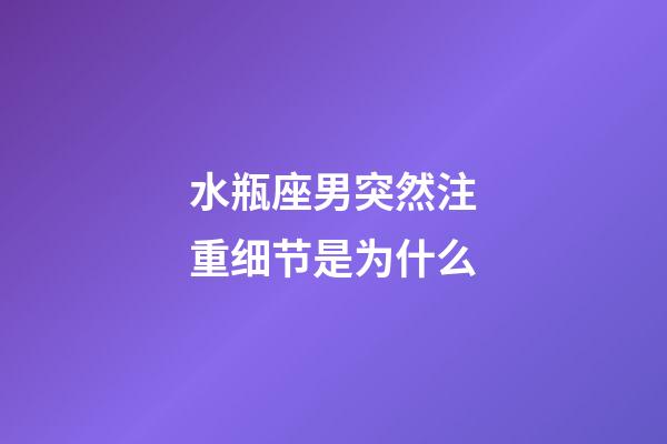 水瓶座男突然注重细节是为什么-第1张-星座运势-玄机派