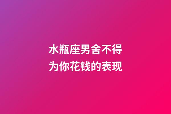 水瓶座男舍不得为你花钱的表现-第1张-星座运势-玄机派