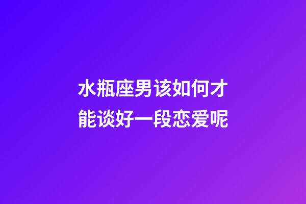 水瓶座男该如何才能谈好一段恋爱呢-第1张-星座运势-玄机派