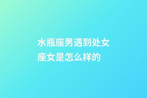 水瓶座男遇到处女座女是怎么样的-第1张-星座运势-玄机派