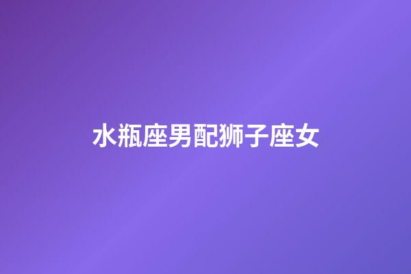 水瓶座男配狮子座女（水瓶座男和狮子座相配吗）-第1张-星座运势-玄机派