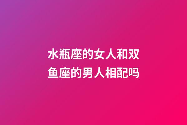 水瓶座的女人和双鱼座的男人相配吗-第1张-星座运势-玄机派