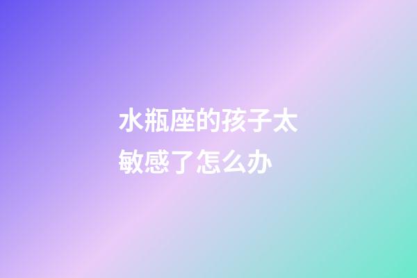 水瓶座的孩子太敏感了怎么办-第1张-星座运势-玄机派