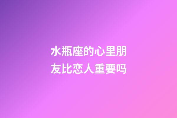 水瓶座的心里朋友比恋人重要吗-第1张-星座运势-玄机派