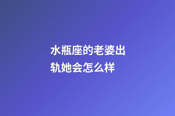 水瓶座的老婆出轨她会怎么样-第1张-星座运势-玄机派