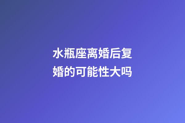 水瓶座离婚后复婚的可能性大吗-第1张-星座运势-玄机派