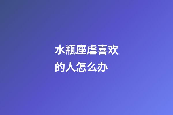 水瓶座虐喜欢的人怎么办-第1张-星座运势-玄机派