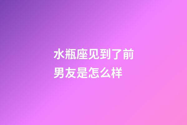 水瓶座见到了前男友是怎么样-第1张-星座运势-玄机派