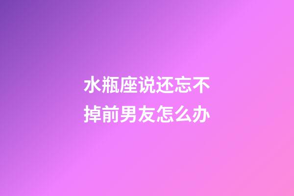 水瓶座说还忘不掉前男友怎么办-第1张-星座运势-玄机派