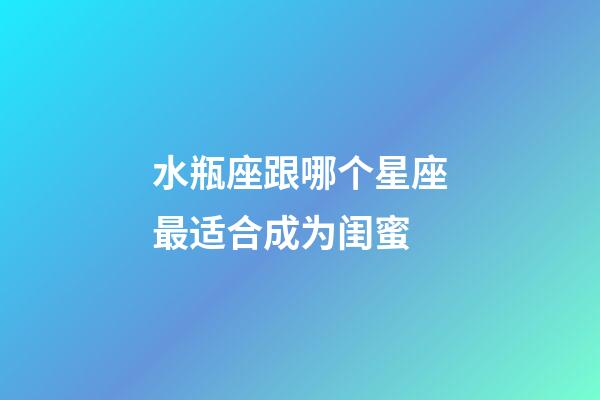 水瓶座跟哪个星座最适合成为闺蜜-第1张-星座运势-玄机派